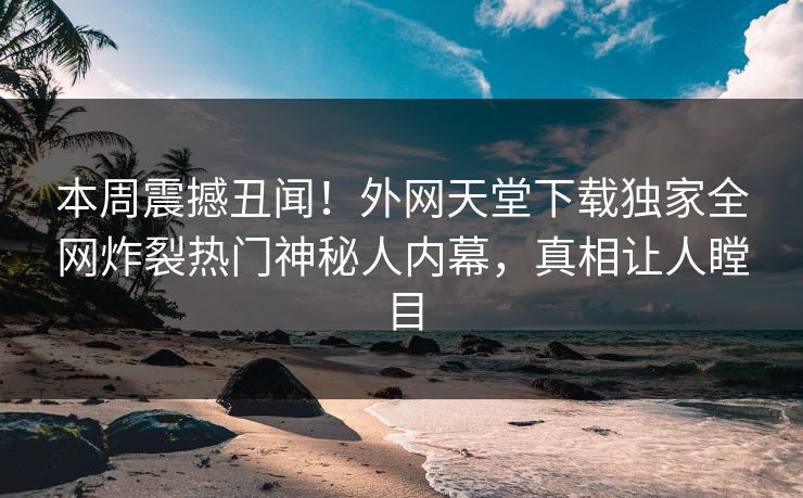本周震撼丑闻！外网天堂下载独家全网炸裂热门神秘人内幕，真相让人瞠目