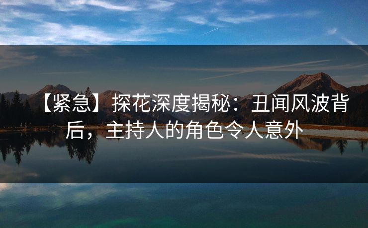 【紧急】探花深度揭秘：丑闻风波背后，主持人的角色令人意外