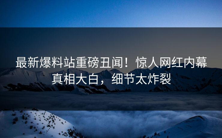 最新爆料站重磅丑闻！惊人网红内幕真相大白，细节太炸裂
