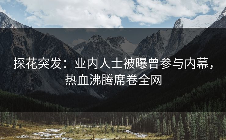 探花突发：业内人士被曝曾参与内幕，热血沸腾席卷全网