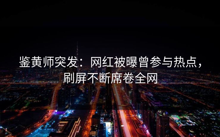 鉴黄师突发：网红被曝曾参与热点，刷屏不断席卷全网