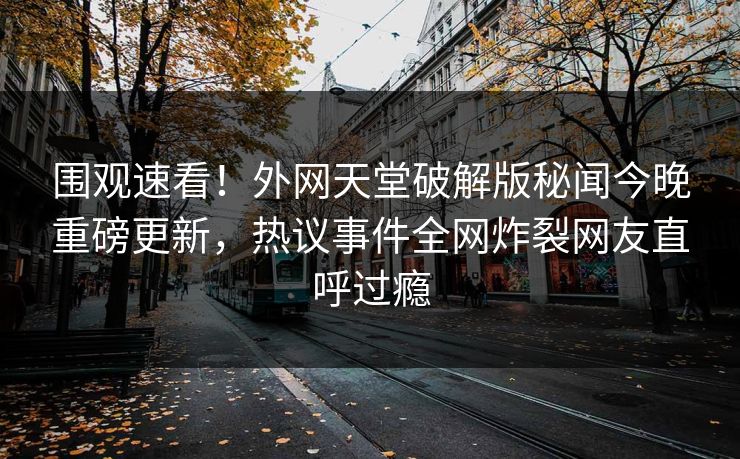 围观速看！外网天堂破解版秘闻今晚重磅更新，热议事件全网炸裂网友直呼过瘾