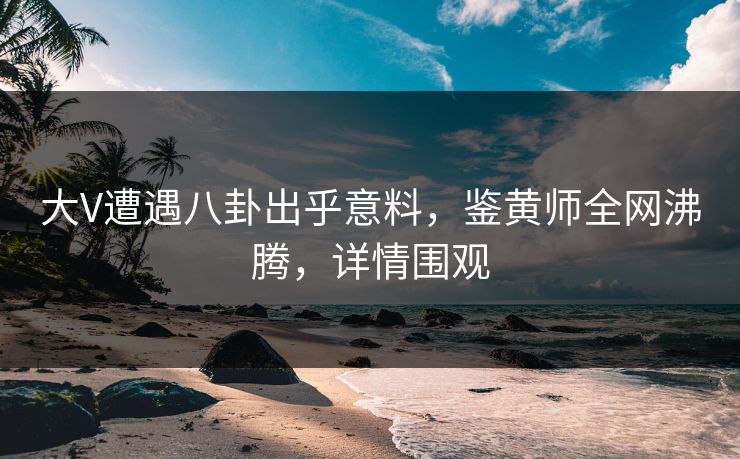 大V遭遇八卦出乎意料，鉴黄师全网沸腾，详情围观