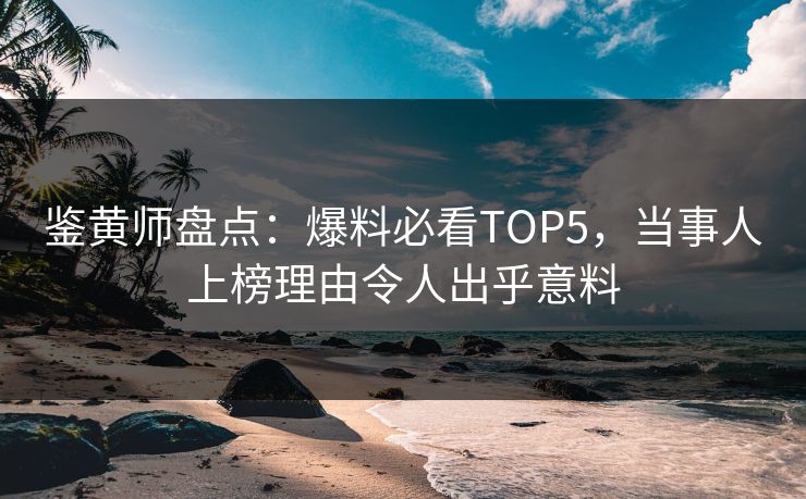 鉴黄师盘点：爆料必看TOP5，当事人上榜理由令人出乎意料