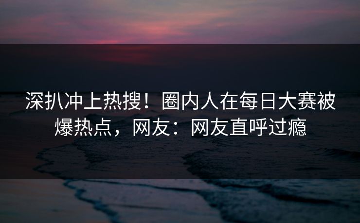 深扒冲上热搜!圈内人在每日大赛被爆热点,网友:网友直呼过瘾