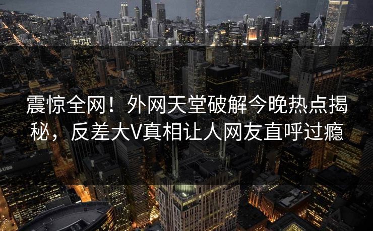 震惊全网!外网天堂破解今晚热点揭秘,反差大V真相让人网友直呼过瘾