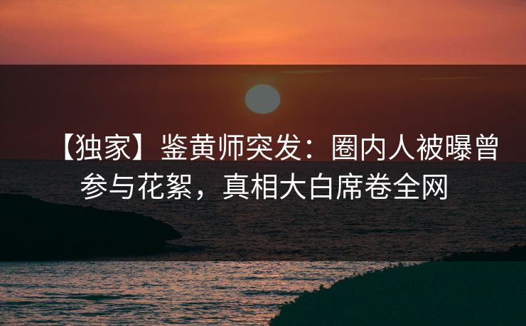 【独家】鉴黄师突发:圈内人被曝曾参与花絮,真相大白席卷全网