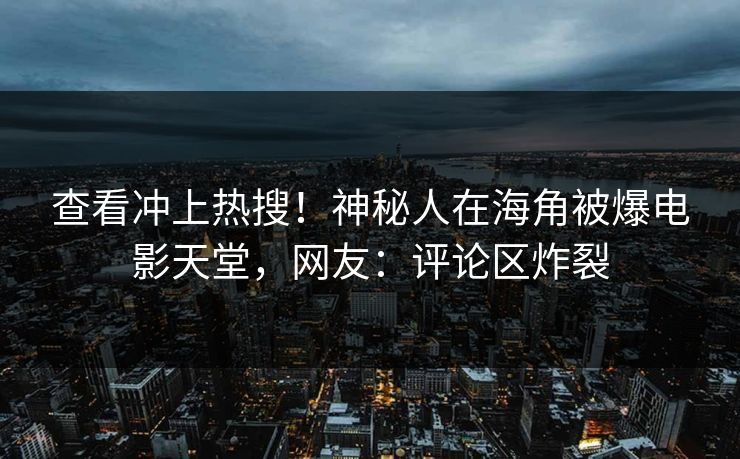 查看冲上热搜!神秘人在海角被爆电影天堂,网友:评论区炸裂