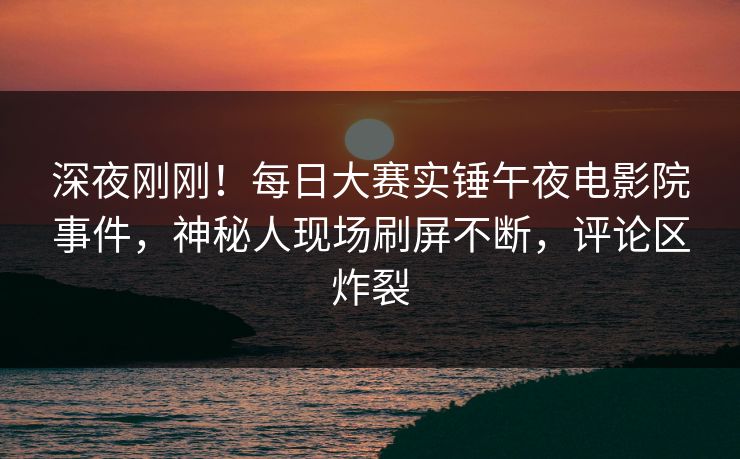 深夜刚刚!每日大赛实锤午夜电影院事件,神秘人现场刷屏不断,评论区炸裂