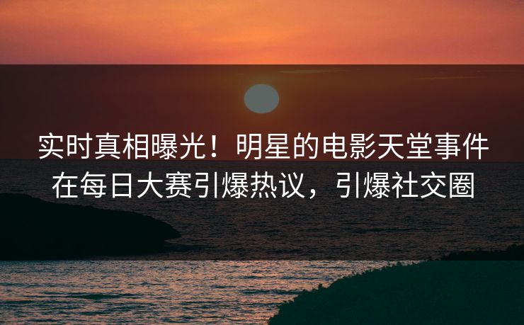 实时真相曝光!明星的电影天堂事件在每日大赛引爆热议,引爆社交圈