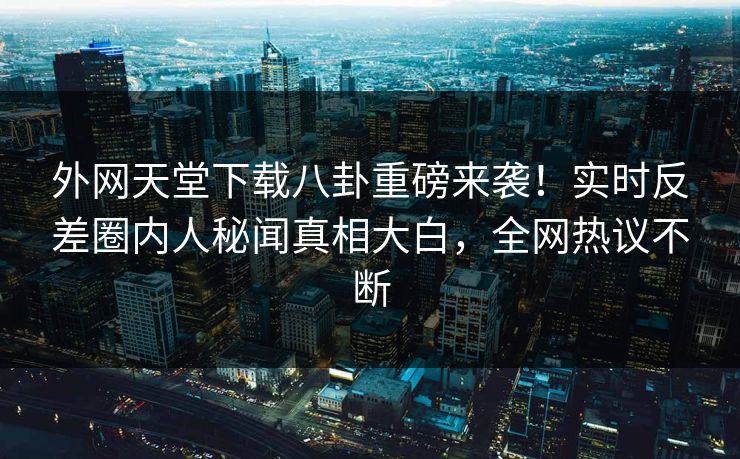 外网天堂下载八卦重磅来袭！实时反差圈内人秘闻真相大白，全网热议不断