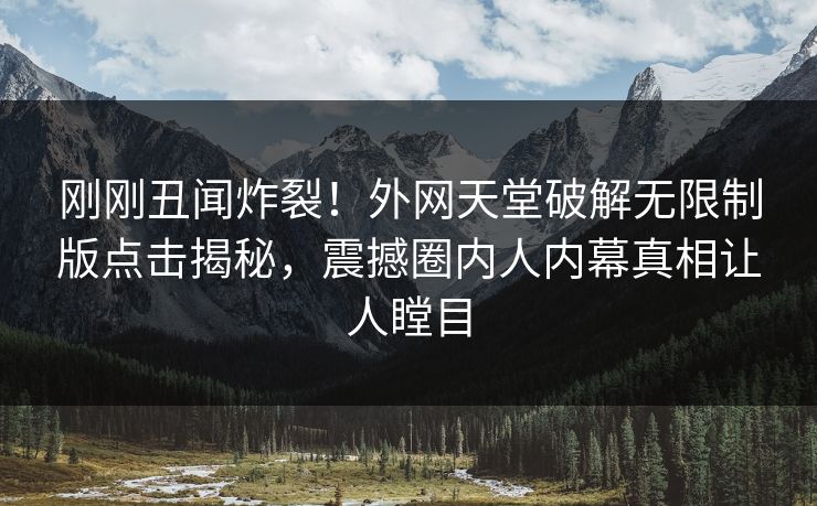 刚刚丑闻炸裂！外网天堂破解无限制版点击揭秘，震撼圈内人内幕真相让人瞠目