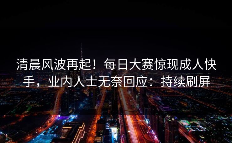 清晨风波再起！每日大赛惊现成人快手，业内人士无奈回应：持续刷屏