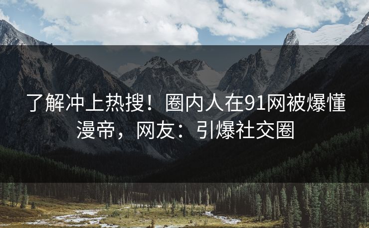 了解冲上热搜！圈内人在91网被爆懂漫帝，网友：引爆社交圈