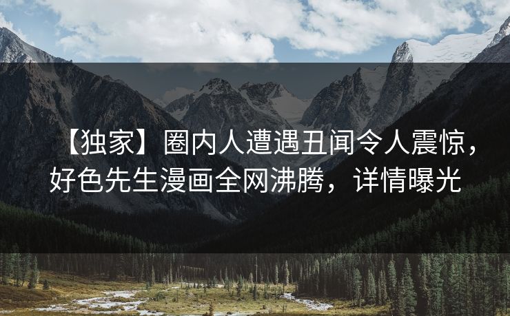 【独家】圈内人遭遇丑闻令人震惊，好色先生漫画全网沸腾，详情曝光
