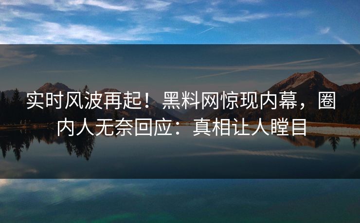 实时风波再起！黑料网惊现内幕，圈内人无奈回应：真相让人瞠目