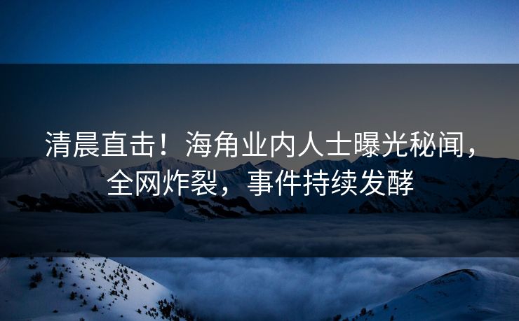 清晨直击！海角业内人士曝光秘闻，全网炸裂，事件持续发酵