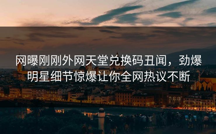 网曝刚刚外网天堂兑换码丑闻，劲爆明星细节惊爆让你全网热议不断