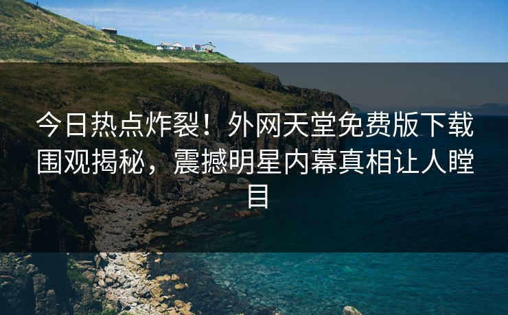 今日热点炸裂！外网天堂免费版下载围观揭秘，震撼明星内幕真相让人瞠目