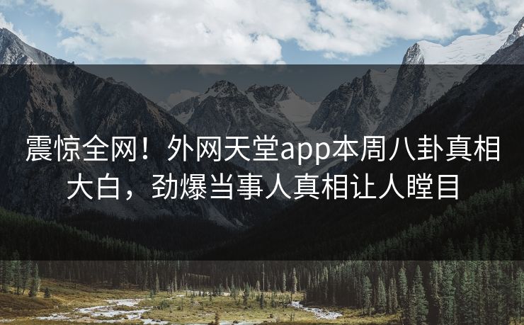 震惊全网！外网天堂app本周八卦真相大白，劲爆当事人真相让人瞠目