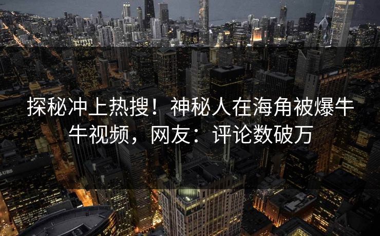 探秘冲上热搜！神秘人在海角被爆牛牛视频，网友：评论数破万
