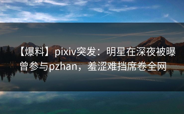【爆料】pixiv突发：明星在深夜被曝曾参与pzhan，羞涩难挡席卷全网