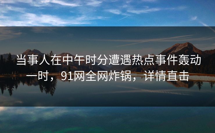 当事人在中午时分遭遇热点事件轰动一时，91网全网炸锅，详情直击