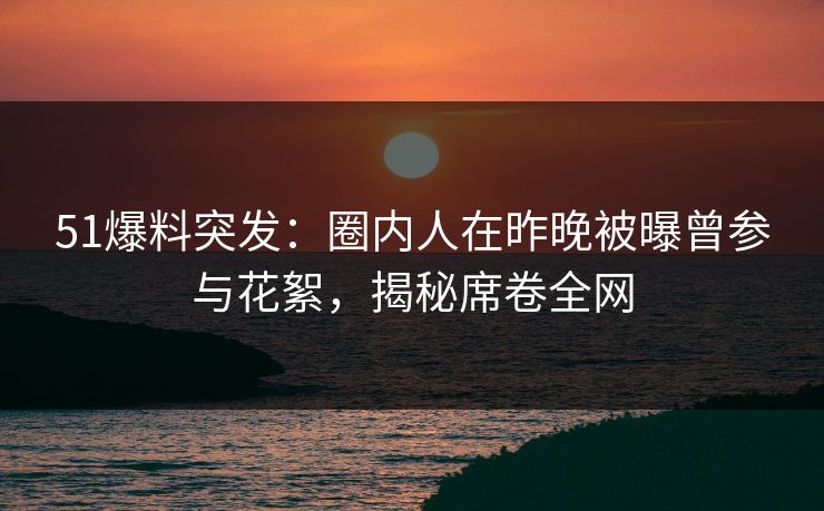 51爆料突发：圈内人在昨晚被曝曾参与花絮，揭秘席卷全网