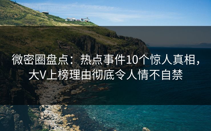 微密圈盘点：热点事件10个惊人真相，大V上榜理由彻底令人情不自禁