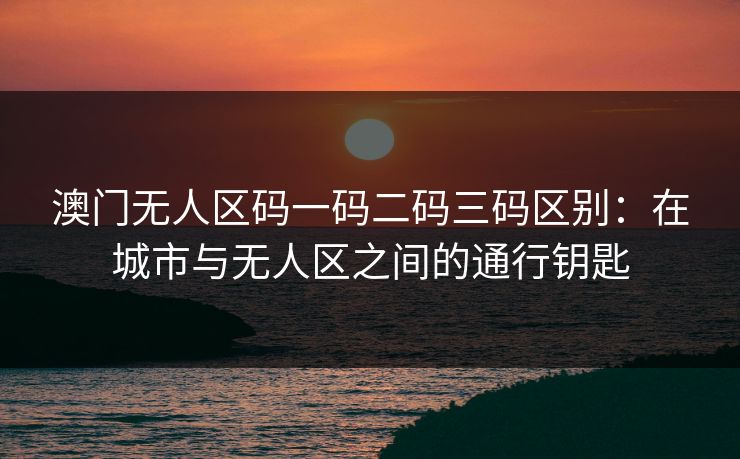 澳门无人区码一码二码三码区别：在城市与无人区之间的通行钥匙