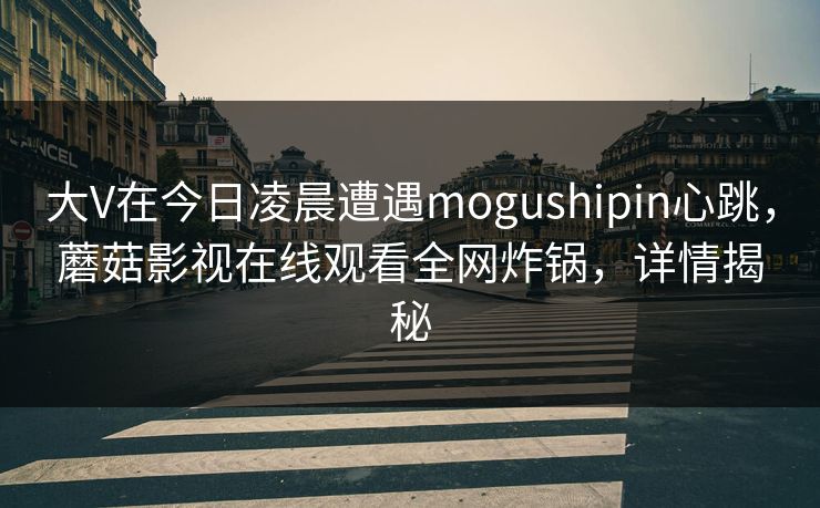 大V在今日凌晨遭遇mogushipin心跳，蘑菇影视在线观看全网炸锅，详情揭秘