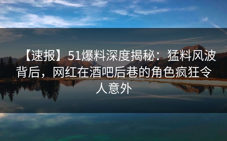 【速报】51爆料深度揭秘：猛料风波背后，网红在酒吧后巷的角色疯狂令人意外