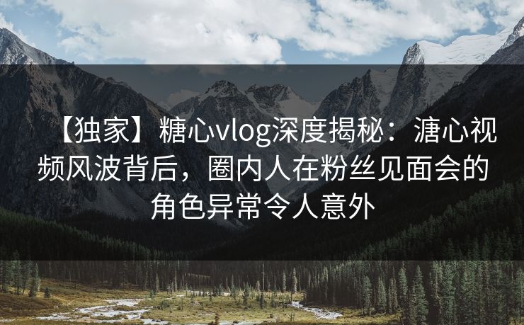 【独家】糖心vlog深度揭秘：溏心视频风波背后，圈内人在粉丝见面会的角色异常令人意外