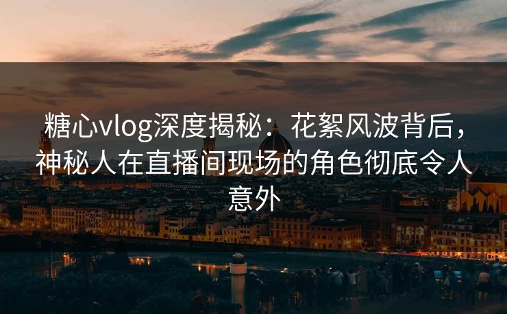 糖心vlog深度揭秘：花絮风波背后，神秘人在直播间现场的角色彻底令人意外