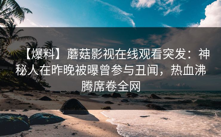 【爆料】蘑菇影视在线观看突发：神秘人在昨晚被曝曾参与丑闻，热血沸腾席卷全网