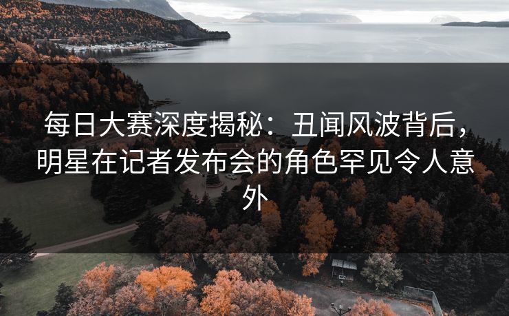 每日大赛深度揭秘：丑闻风波背后，明星在记者发布会的角色罕见令人意外
