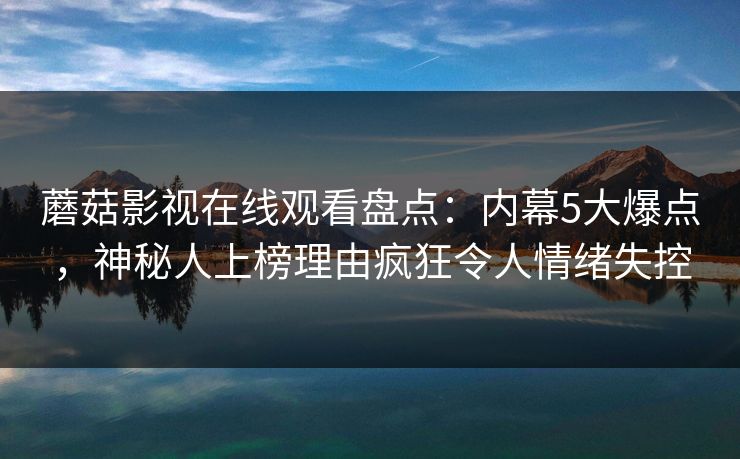 蘑菇影视在线观看盘点：内幕5大爆点，神秘人上榜理由疯狂令人情绪失控