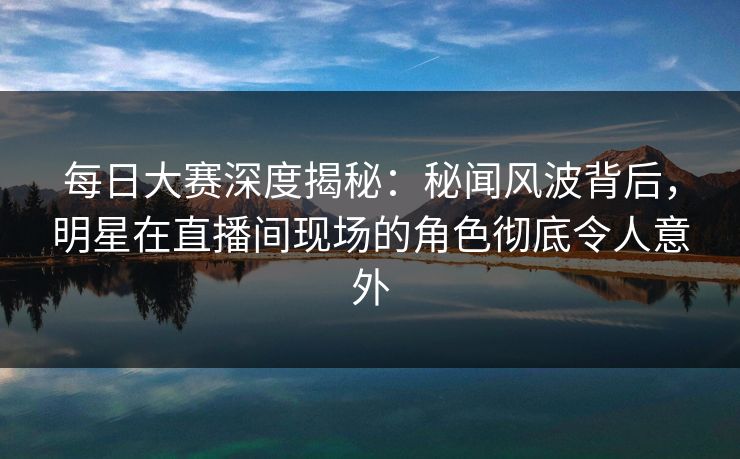 每日大赛深度揭秘：秘闻风波背后，明星在直播间现场的角色彻底令人意外