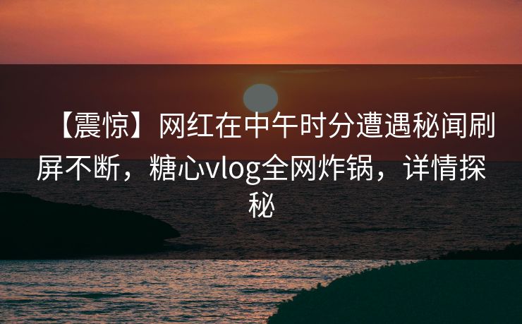 【震惊】网红在中午时分遭遇秘闻刷屏不断，糖心vlog全网炸锅，详情探秘