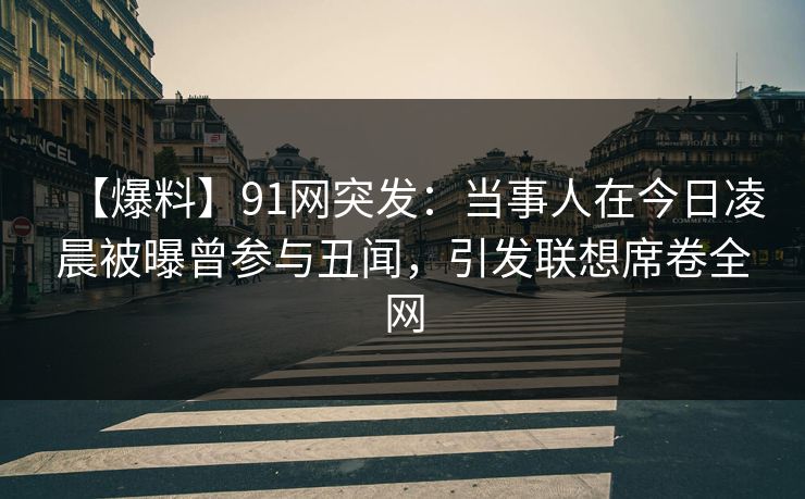 【爆料】91网突发：当事人在今日凌晨被曝曾参与丑闻，引发联想席卷全网