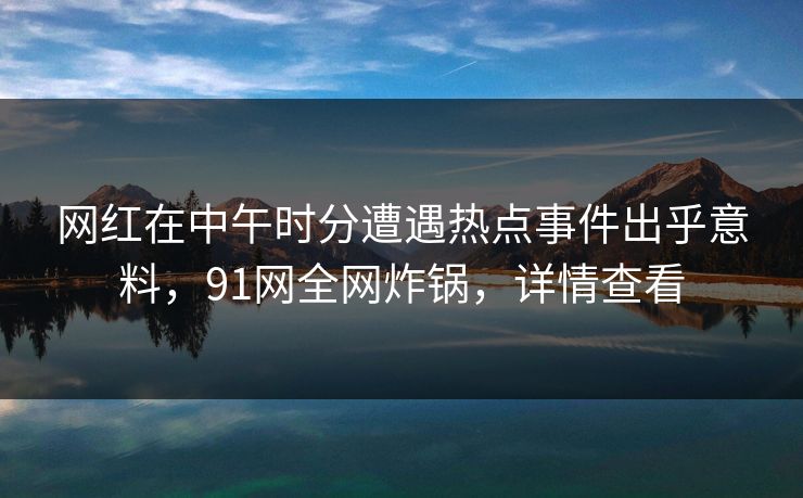 网红在中午时分遭遇热点事件出乎意料，91网全网炸锅，详情查看