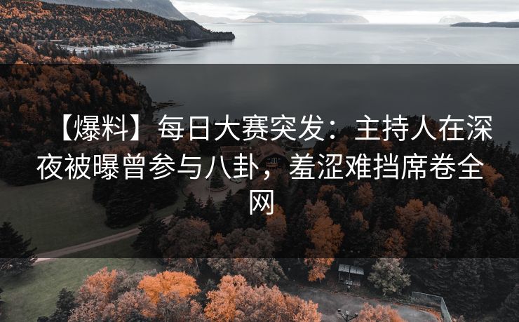 【爆料】每日大赛突发：主持人在深夜被曝曾参与八卦，羞涩难挡席卷全网