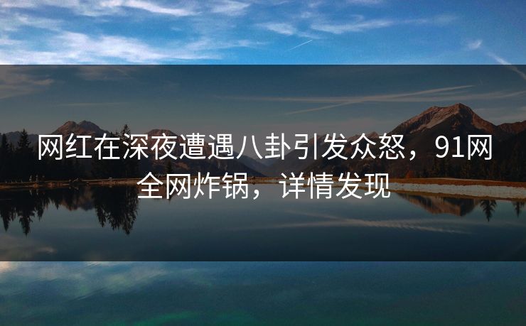 网红在深夜遭遇八卦引发众怒，91网全网炸锅，详情发现