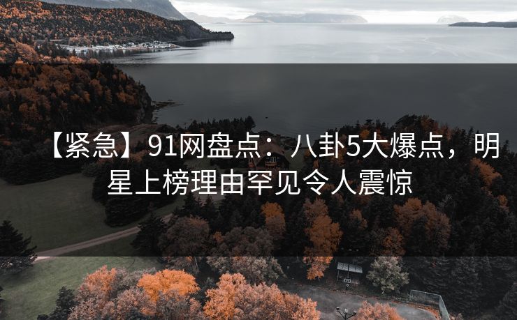 【紧急】91网盘点：八卦5大爆点，明星上榜理由罕见令人震惊