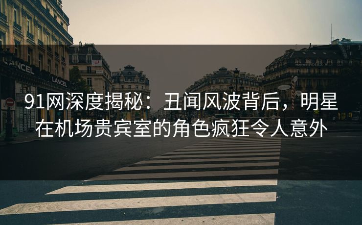 91网深度揭秘：丑闻风波背后，明星在机场贵宾室的角色疯狂令人意外