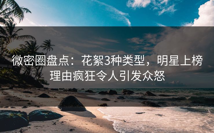 微密圈盘点：花絮3种类型，明星上榜理由疯狂令人引发众怒
