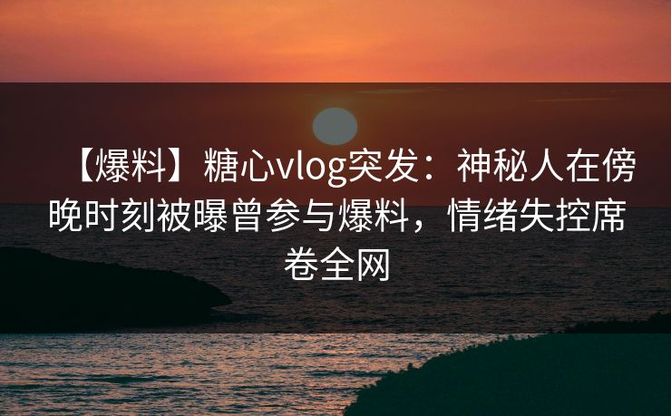 【爆料】糖心vlog突发：神秘人在傍晚时刻被曝曾参与爆料，情绪失控席卷全网
