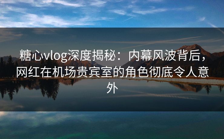 糖心vlog深度揭秘：内幕风波背后，网红在机场贵宾室的角色彻底令人意外