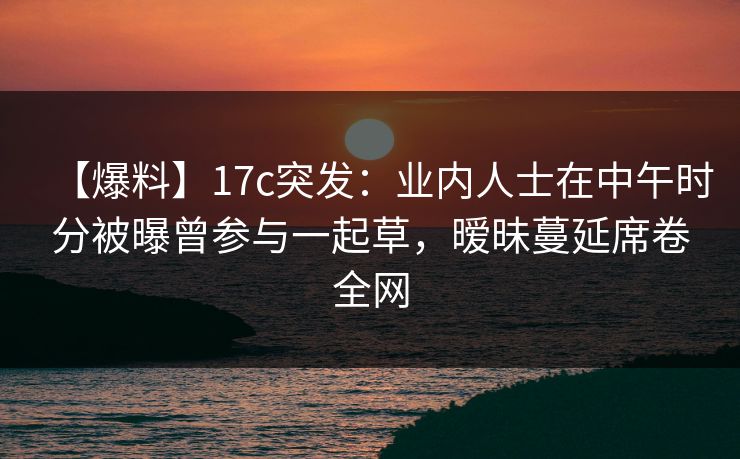 【爆料】17c突发：业内人士在中午时分被曝曾参与一起草，暧昧蔓延席卷全网