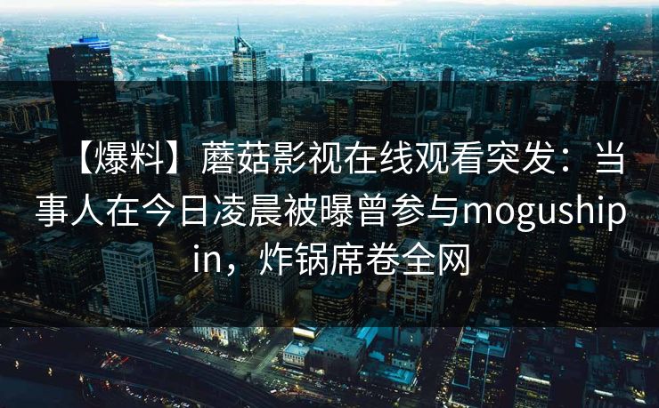 【爆料】蘑菇影视在线观看突发：当事人在今日凌晨被曝曾参与mogushipin，炸锅席卷全网